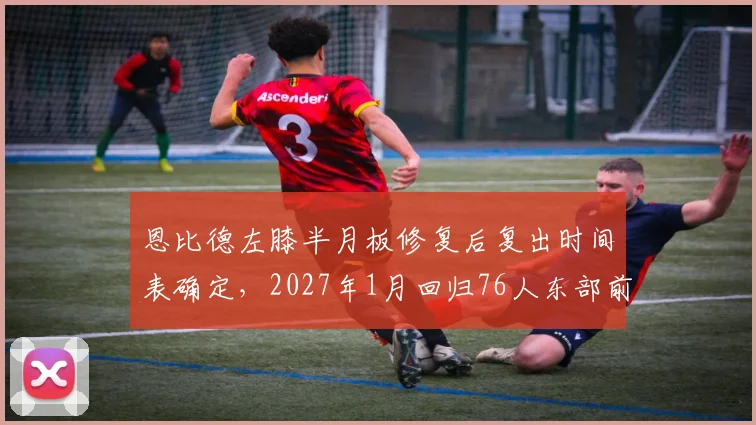 恩比德左膝半月板修复后复出时间表确定，2027年1月回归76人东部前六可期